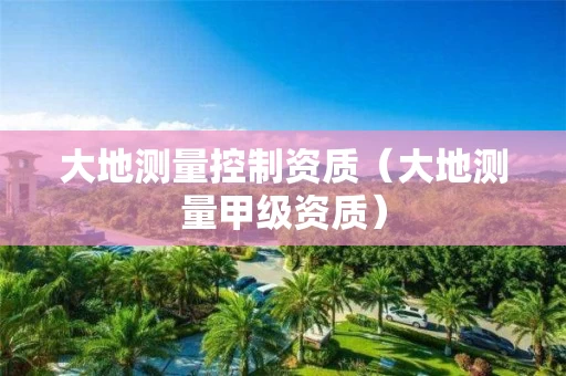 大地测量控制资质（大地测量甲级资质）