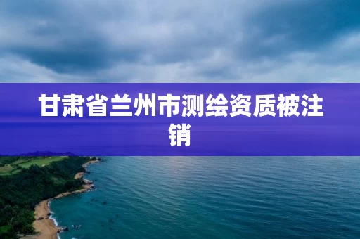 甘肃省兰州市测绘资质被注销