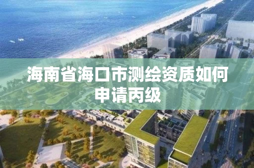 海南省海口市测绘资质如何申请丙级