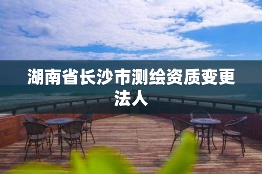 湖南省长沙市测绘资质变更法人