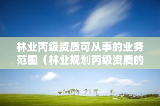 林业丙级资质可从事的业务范围（林业规划丙级资质的业务范围）