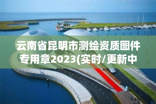 云南省昆明市测绘资质图件专用章2023(实时/更新中)