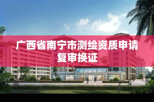广西省南宁市测绘资质申请复审换证 广西省南宁市测绘资质申请复审换证