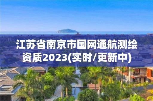 江苏省南京市国网通航测绘资质2023(实时/更新中) 江苏省南京市国网通航测绘资质2023(实时/更新中)