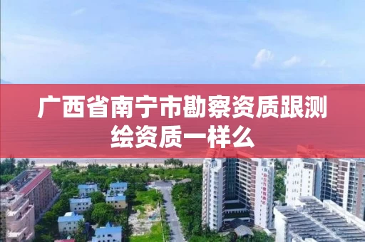 广西省南宁市勘察资质跟测绘资质一样么 广西省南宁市勘察资质跟测绘资质一样么