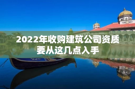 2022年收购建筑公司资质要从这几点入手