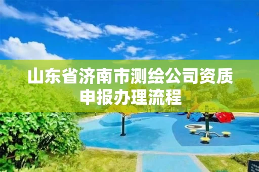 山东省济南市测绘公司资质申报办理流程 山东省济南市测绘公司资质申报办理流程
