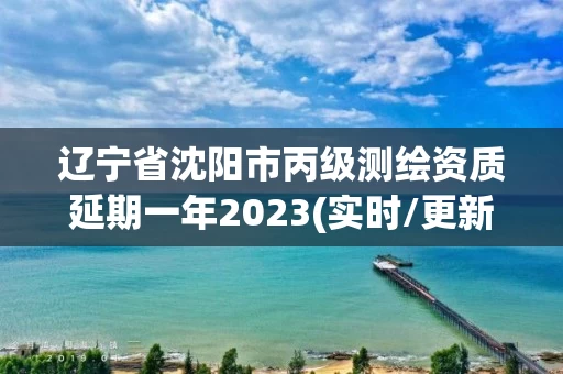 辽宁省沈阳市丙级测绘资质延期一年2023(实时/更新中) 辽宁省沈阳市丙级测绘资质延期一年2023(实时/更新中)