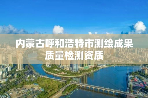 内蒙古呼和浩特市测绘成果质量检测资质