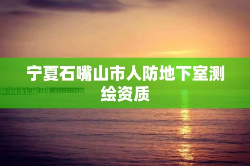 宁夏石嘴山市人防地下室测绘资质 宁夏石嘴山市人防地下室测绘资质