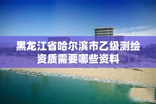 黑龙江省哈尔滨市乙级测绘资质需要哪些资料