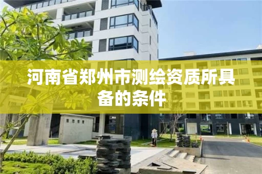 河南省郑州市测绘资质所具备的条件 河南省郑州市测绘资质所具备的条件