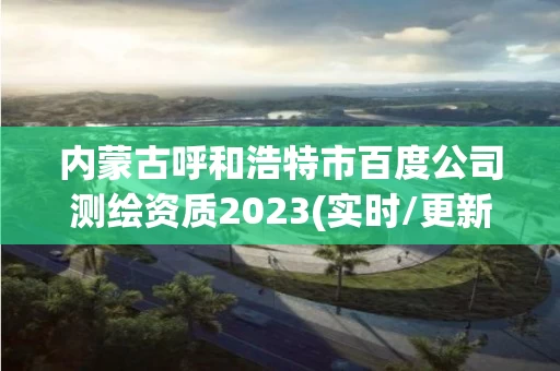 内蒙古呼和浩特市百度公司测绘资质2023(实时/更新中)