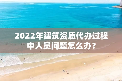 2022年建筑资质代办过程中人员问题怎么办？