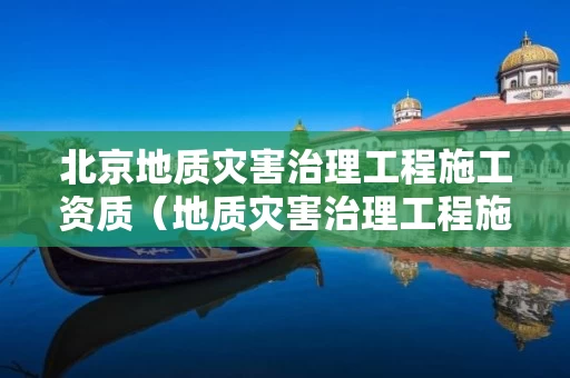 北京地质灾害治理工程施工资质（地质灾害治理工程施工资质甲级）