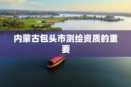 内蒙古包头市测绘资质的重要 内蒙古包头市测绘资质的重要