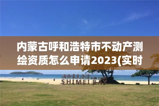 内蒙古呼和浩特市不动产测绘资质怎么申请2023(实时/更新中)