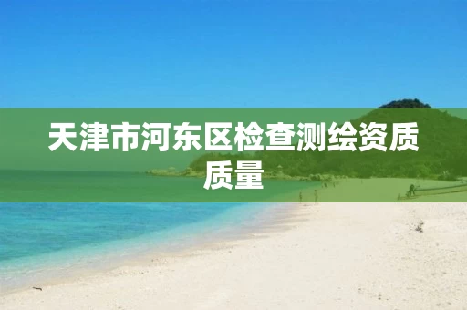 天津市河东区检查测绘资质质量 天津市河东区检查测绘资质质量
