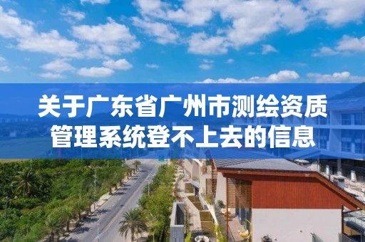 关于广东省广州市测绘资质管理系统登不上去的信息