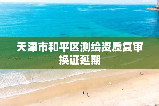 天津市和平区测绘资质复审换证延期 天津市和平区测绘资质复审换证延期