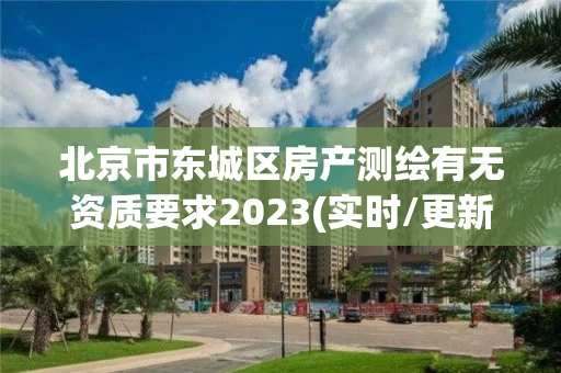 北京市东城区房产测绘有无资质要求2023(实时/更新中)