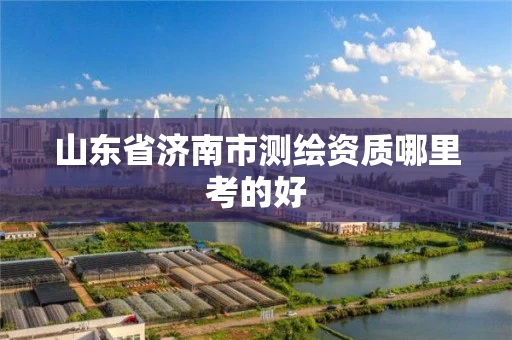 山东省济南市测绘资质哪里考的好 山东省济南市测绘资质哪里考的好