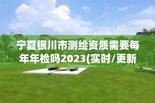 宁夏银川市测绘资质需要每年年检吗2023(实时/更新中)