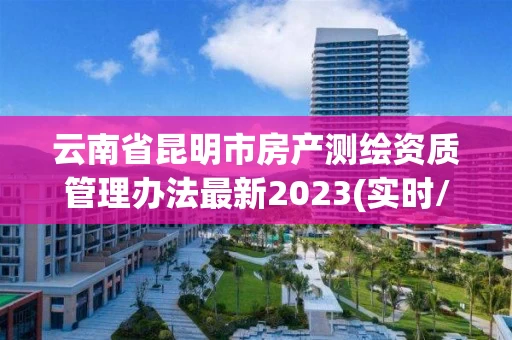 云南省昆明市房产测绘资质管理办法最新2023(实时/更新中)