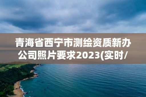 青海省西宁市测绘资质新办公司照片要求2023(实时/更新中)