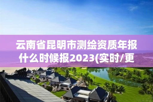 云南省昆明市测绘资质年报什么时候报2023(实时/更新中)