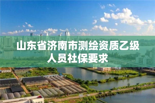 山东省济南市测绘资质乙级人员社保要求