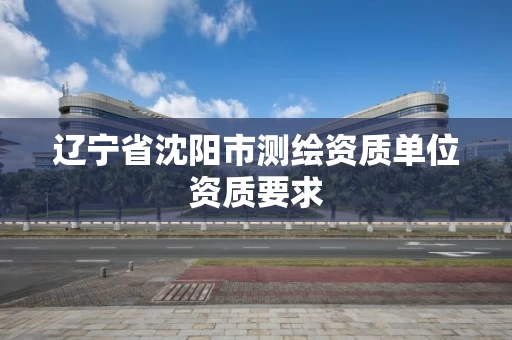 辽宁省沈阳市测绘资质单位资质要求