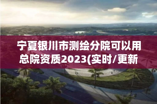 宁夏银川市测绘分院可以用总院资质2023(实时/更新中)