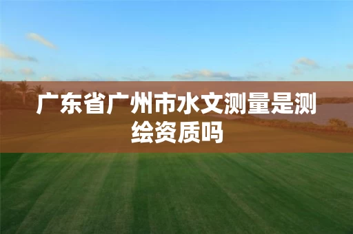 广东省广州市水文测量是测绘资质吗 广东省广州市水文测量是测绘资质吗