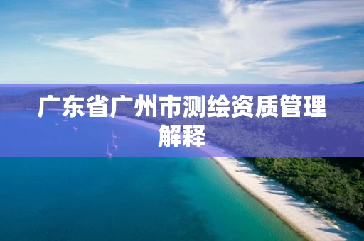 广东省广州市测绘资质管理解释 广东省广州市测绘资质管理解释