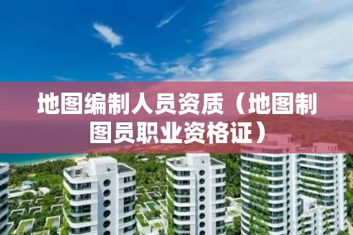 地图编制人员资质（地图制图员职业资格证）