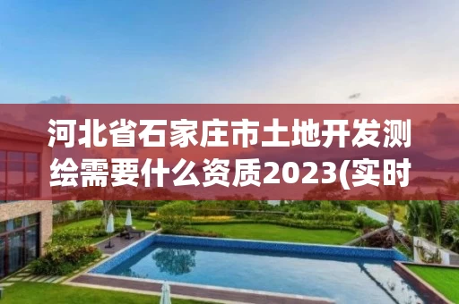 河北省石家庄市土地开发测绘需要什么资质2023(实时/更新中)