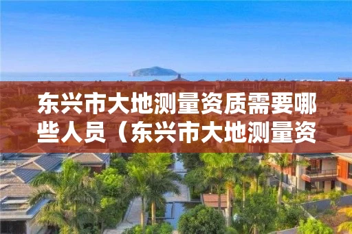 东兴市大地测量资质需要哪些人员（东兴市大地测量资质需要哪些人员参加）