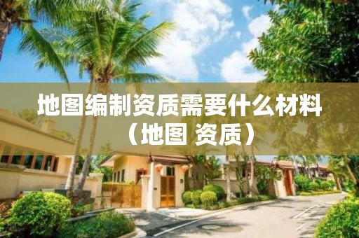 地图编制资质需要什么材料（地图 资质）