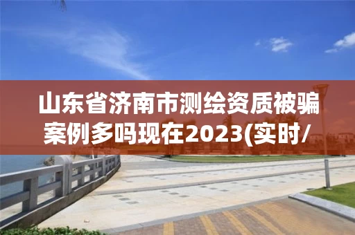 山东省济南市测绘资质被骗案例多吗现在2023(实时/更新中)