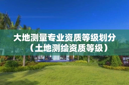 大地测量专业资质等级划分（土地测绘资质等级）