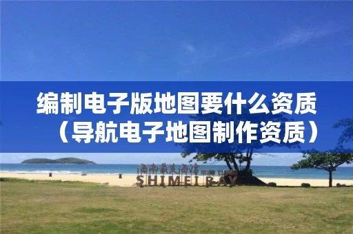 编制电子版地图要什么资质（导航电子地图制作资质）