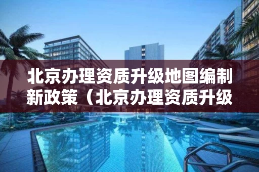 北京办理资质升级地图编制新政策（北京办理资质升级地图编制新政策）