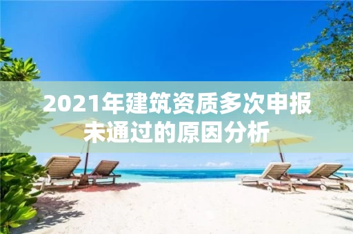 2021年建筑资质多次申报未通过的原因分析
