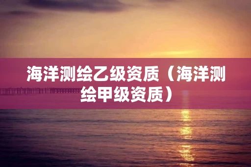 海洋测绘乙级资质（海洋测绘甲级资质）