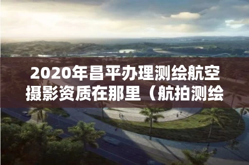 2020年昌平办理测绘航空摄影资质在那里（航拍测绘证）