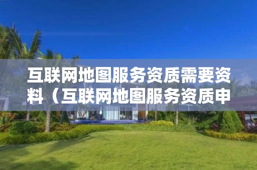 互联网地图服务资质需要资料（互联网地图服务资质申请）