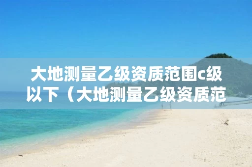 大地测量乙级资质范围c级以下（大地测量乙级资质范围c级以下）