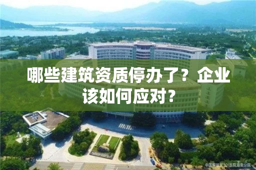 哪些建筑资质停办了？企业该如何应对？