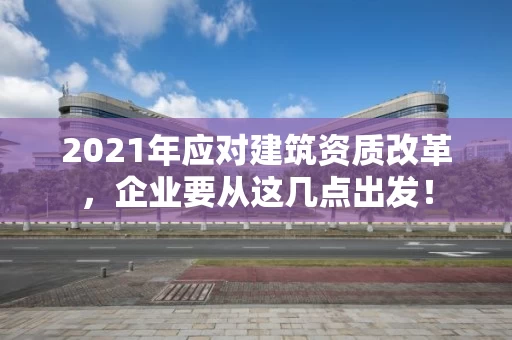 2021年应对建筑资质改革，企业要从这几点出发！